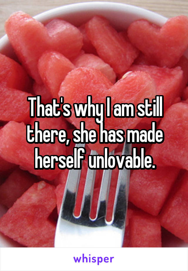 That's why I am still there, she has made herself unlovable.