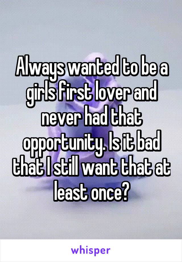 Always wanted to be a girls first lover and never had that opportunity. Is it bad that I still want that at least once?