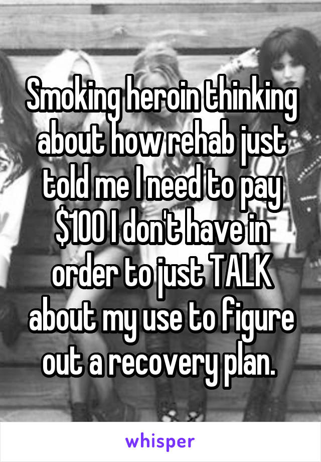 Smoking heroin thinking about how rehab just told me I need to pay $100 I don't have in order to just TALK about my use to figure out a recovery plan. 