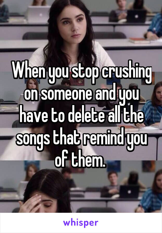 When you stop crushing on someone and you have to delete all the songs that remind you of them. 