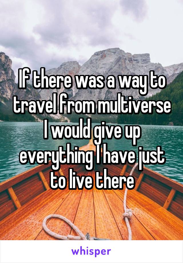 If there was a way to travel from multiverse I would give up everything I have just to live there
