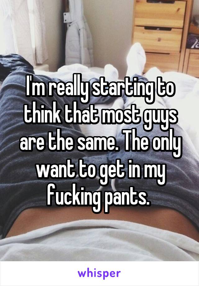 I'm really starting to think that most guys are the same. The only want to get in my fucking pants. 