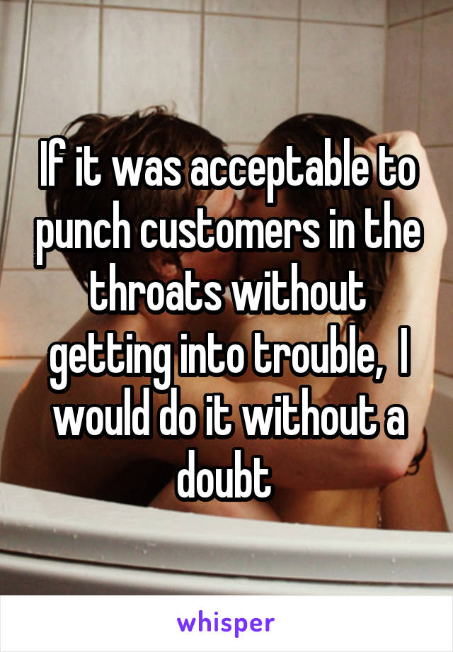 If it was acceptable to punch customers in the throats without getting into trouble,  I would do it without a doubt 