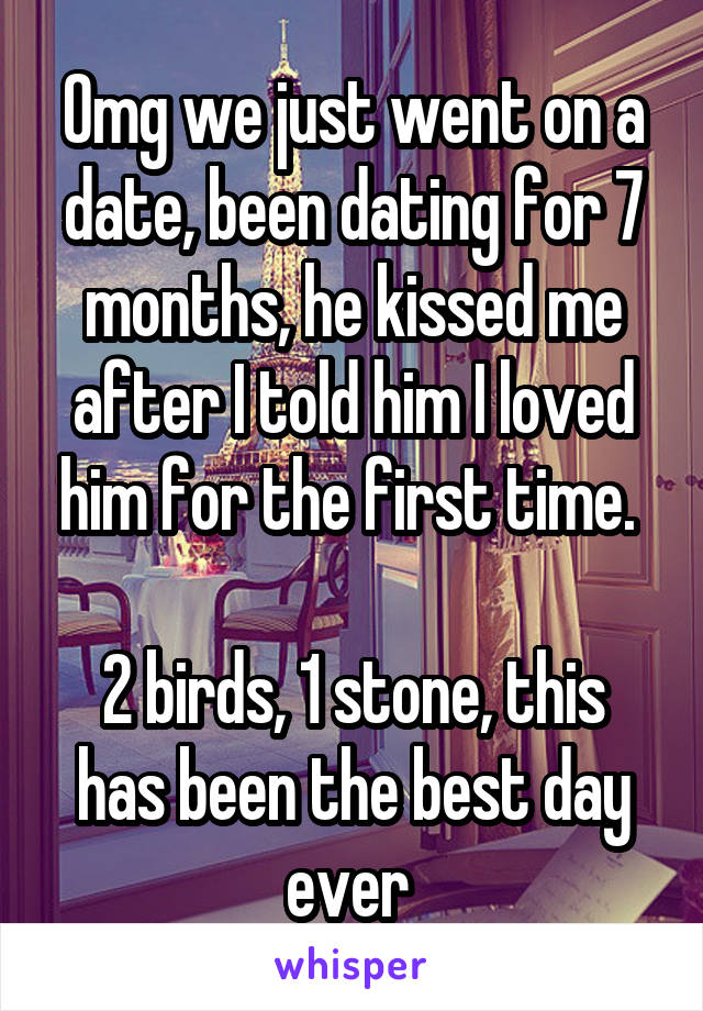 Omg we just went on a date, been dating for 7 months, he kissed me after I told him I loved him for the first time. 

2 birds, 1 stone, this has been the best day ever 
