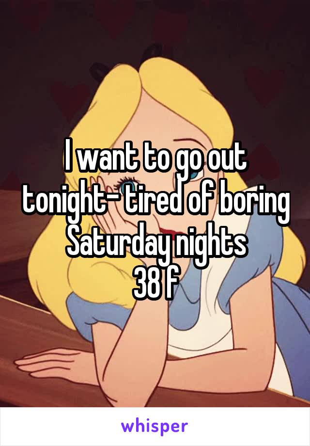 I want to go out tonight- tired of boring Saturday nights
38 f