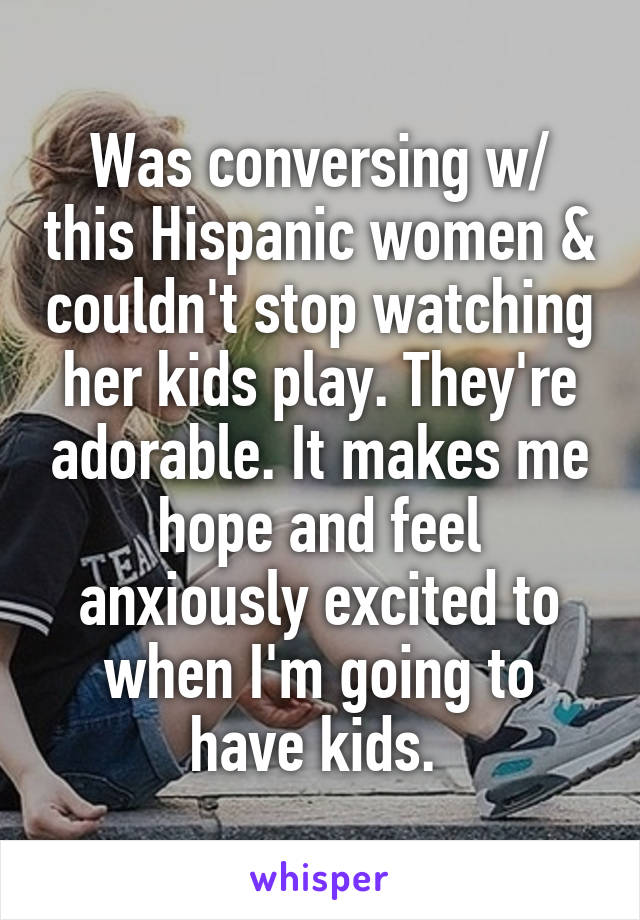 Was conversing w/ this Hispanic women & couldn't stop watching her kids play. They're adorable. It makes me hope and feel anxiously excited to when I'm going to have kids. 
