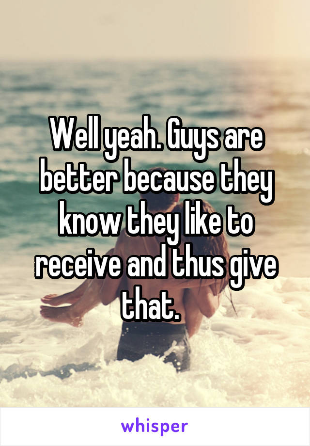 Well yeah. Guys are better because they know they like to receive and thus give that.  