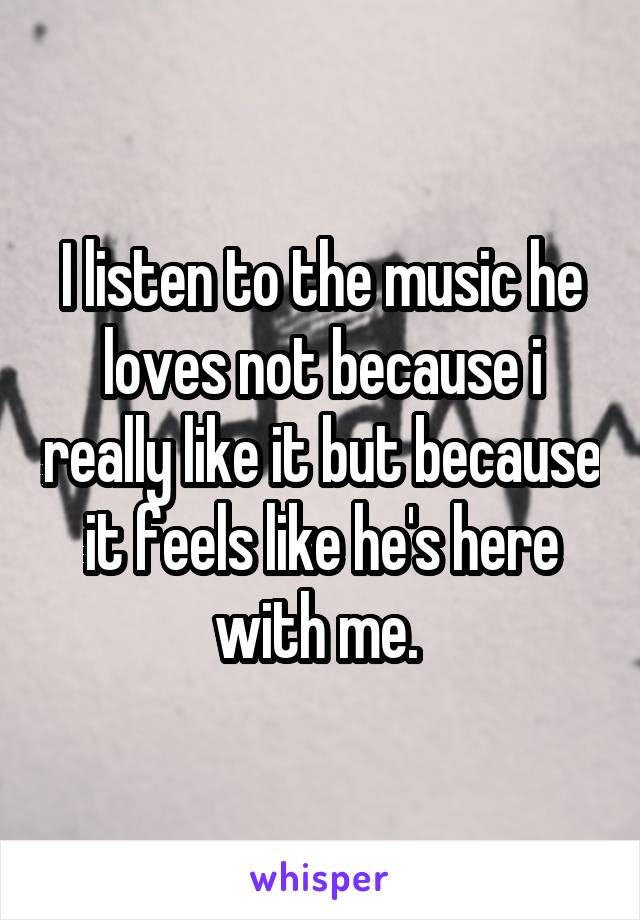 I listen to the music he loves not because i really like it but because it feels like he's here with me. 