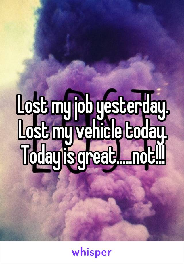 Lost my job yesterday. Lost my vehicle today. Today is great.....not!!!