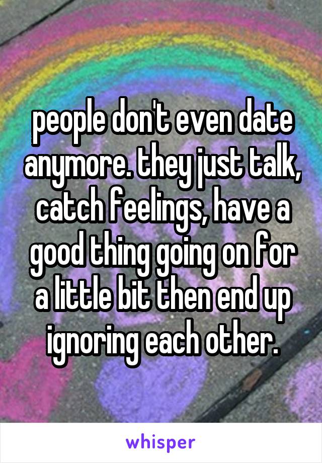 people don't even date anymore. they just talk, catch feelings, have a good thing going on for a little bit then end up ignoring each other.