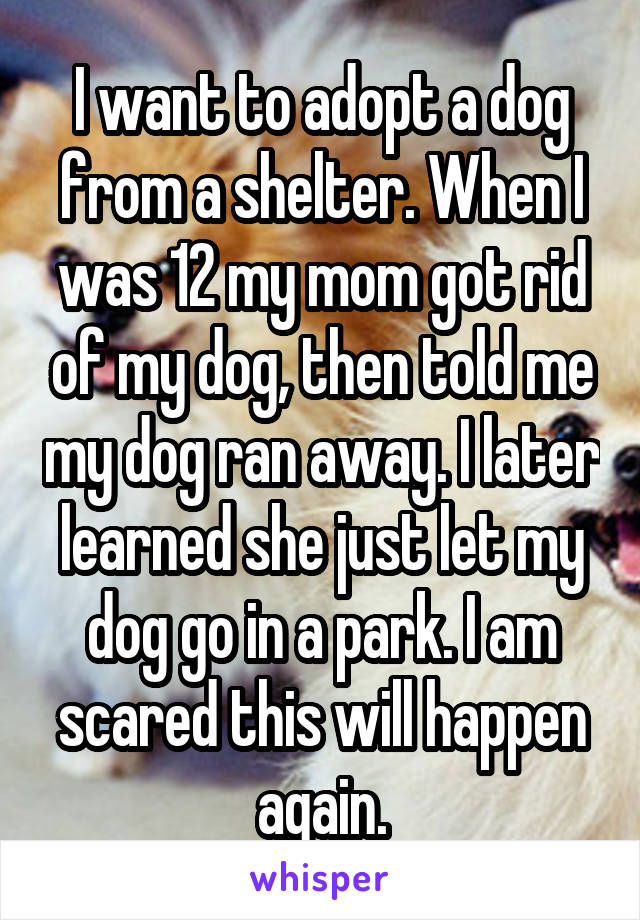 I want to adopt a dog from a shelter. When I was 12 my mom got rid of my dog, then told me my dog ran away. I later learned she just let my dog go in a park. I am scared this will happen again.