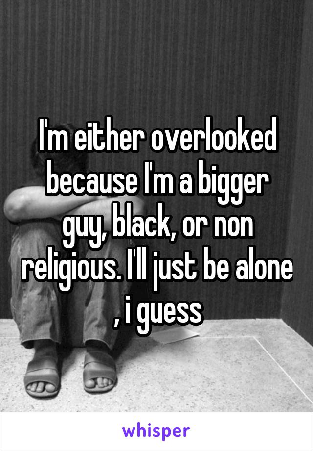 I'm either overlooked because I'm a bigger guy, black, or non religious. I'll just be alone , i guess