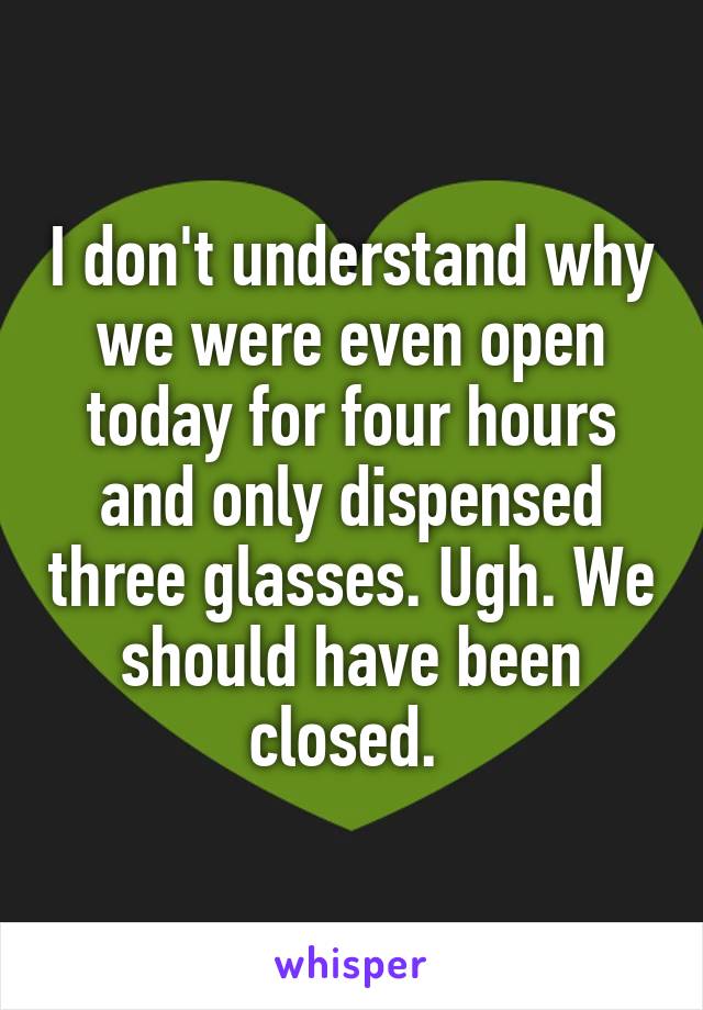 I don't understand why we were even open today for four hours and only dispensed three glasses. Ugh. We should have been closed. 