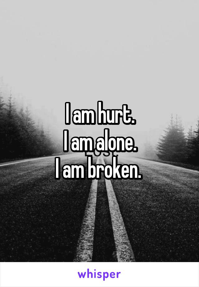 I am hurt.
I am alone.
I am broken. 
