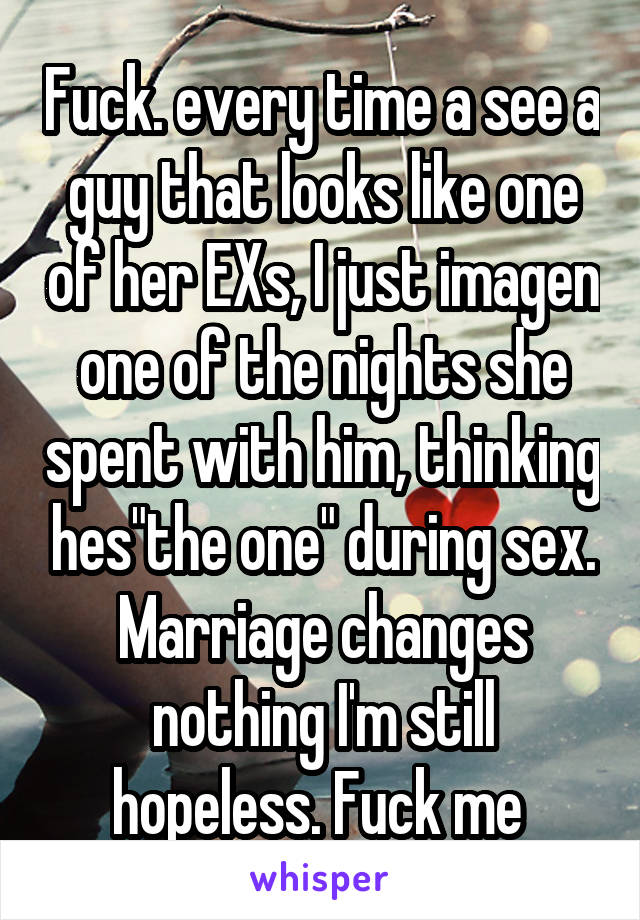 Fuck. every time a see a guy that looks like one of her EXs, I just imagen one of the nights she spent with him, thinking hes"the one" during sex. Marriage changes nothing I'm still hopeless. Fuck me 