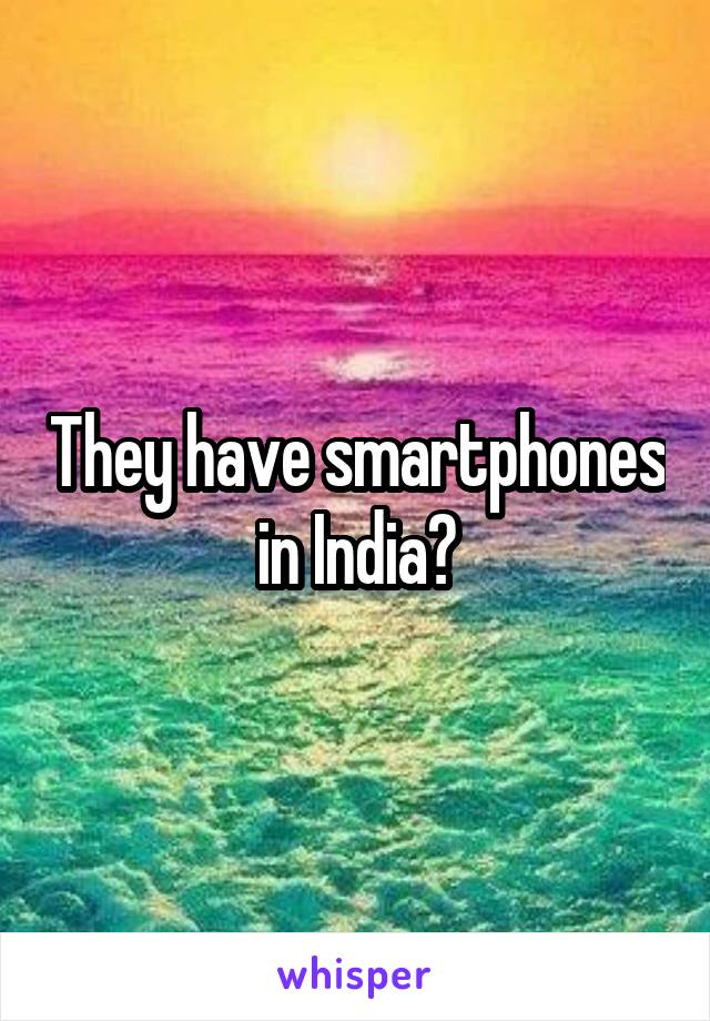 They have smartphones in India?