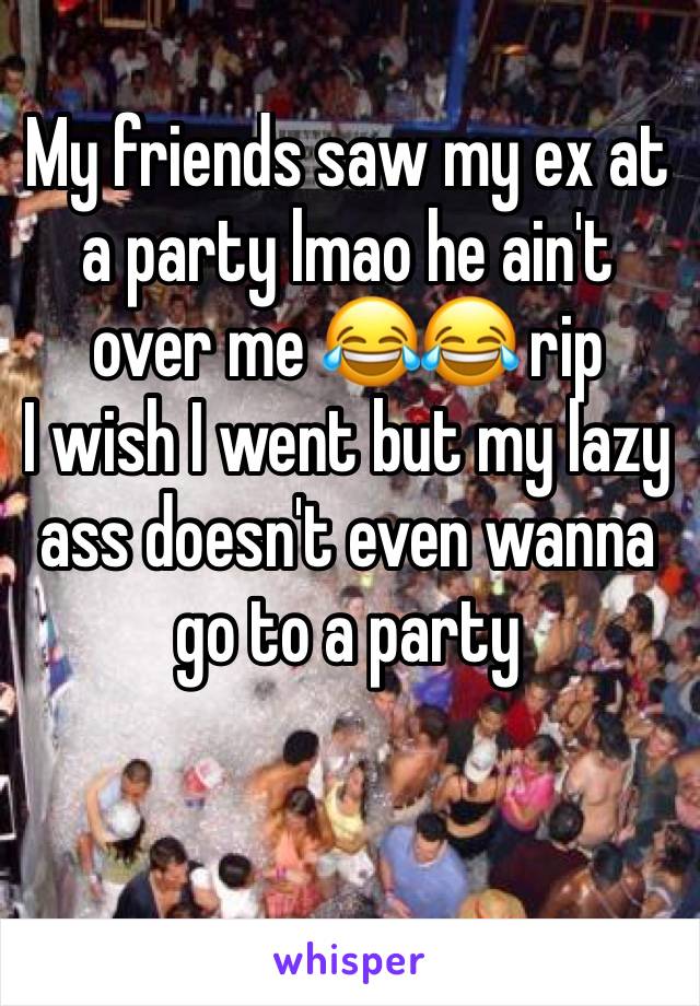 My friends saw my ex at a party lmao he ain't over me ðŸ˜‚ðŸ˜‚ rip 
I wish I went but my lazy ass doesn't even wanna go to a party 