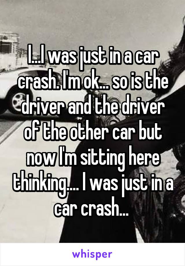 I...I was just in a car crash. I'm ok... so is the driver and the driver of the other car but now I'm sitting here thinking.... I was just in a car crash... 