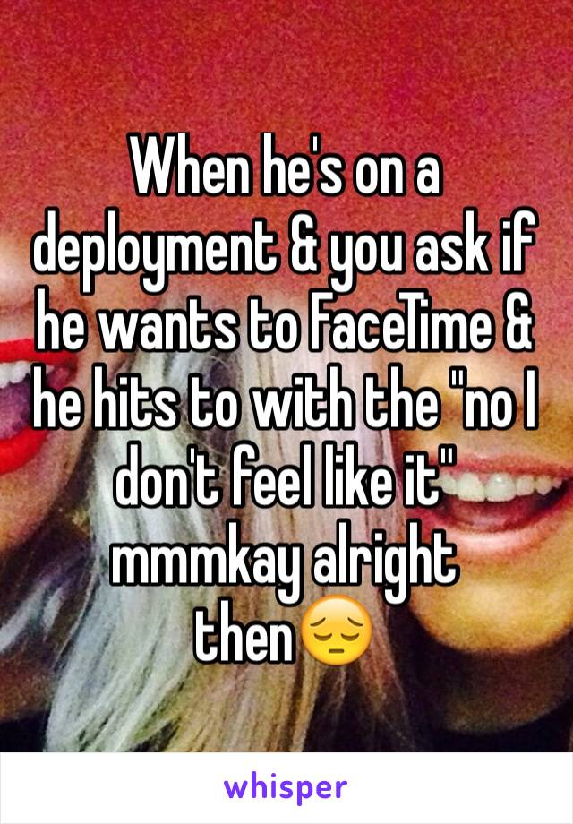 When he's on a deployment & you ask if he wants to FaceTime & he hits to with the "no I don't feel like it" mmmkay alright thenðŸ˜”