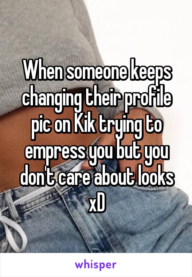When someone keeps changing their profile pic on Kik trying to empress you but you don't care about looks xD