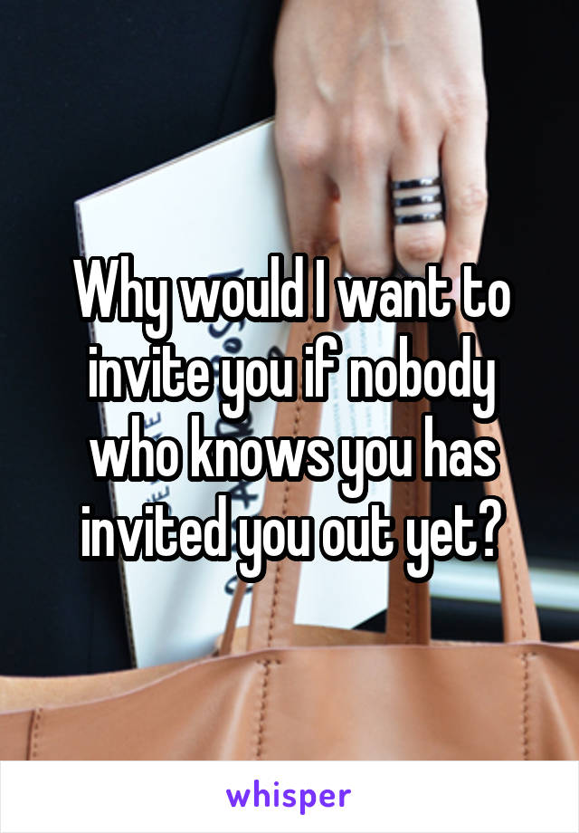 Why would I want to invite you if nobody who knows you has invited you out yet?