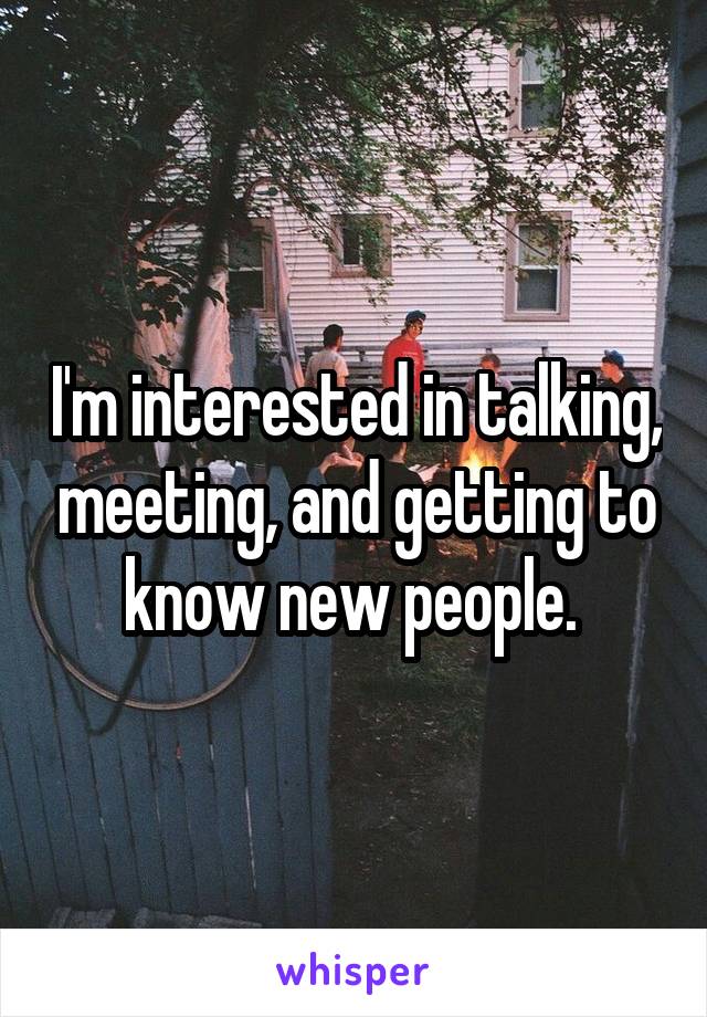 I'm interested in talking, meeting, and getting to know new people. 