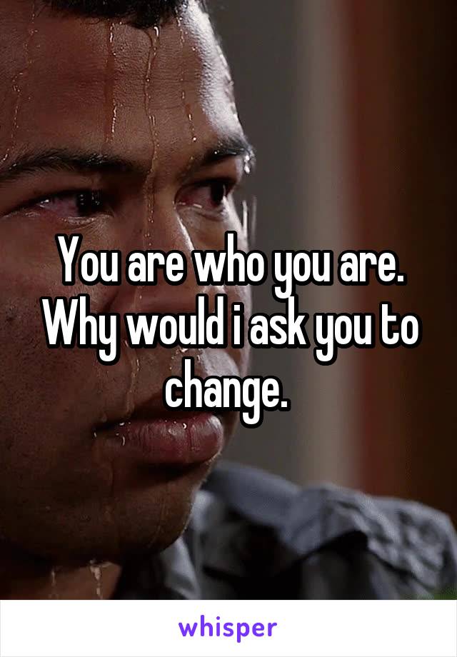You are who you are. Why would i ask you to change. 