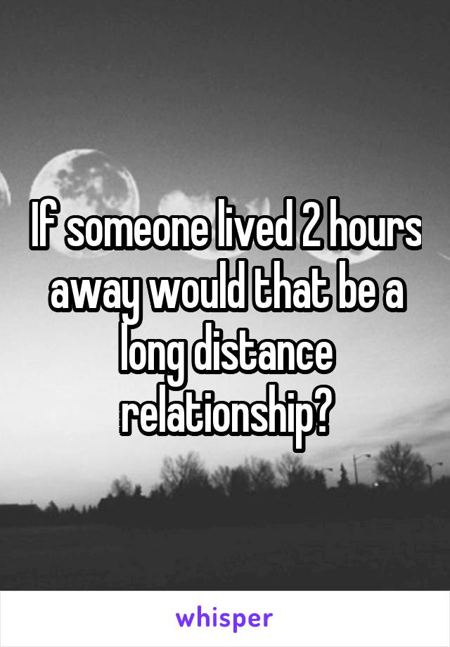 If someone lived 2 hours away would that be a long distance relationship?