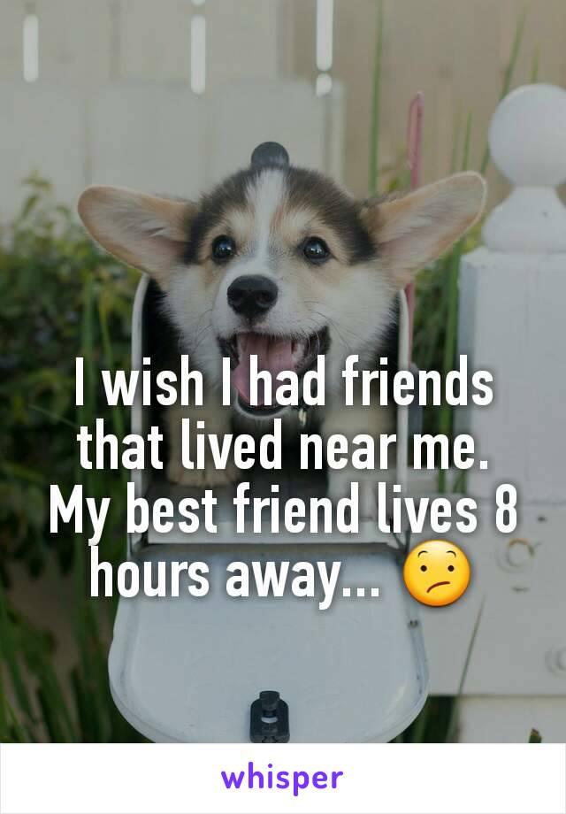 I wish I had friends that lived near me.  My best friend lives 8 hours away... ðŸ˜•