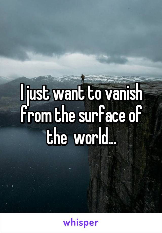 I just want to vanish from the surface of the  world...