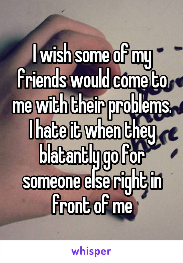 I wish some of my friends would come to me with their problems. I hate it when they blatantly go for someone else right in front of me