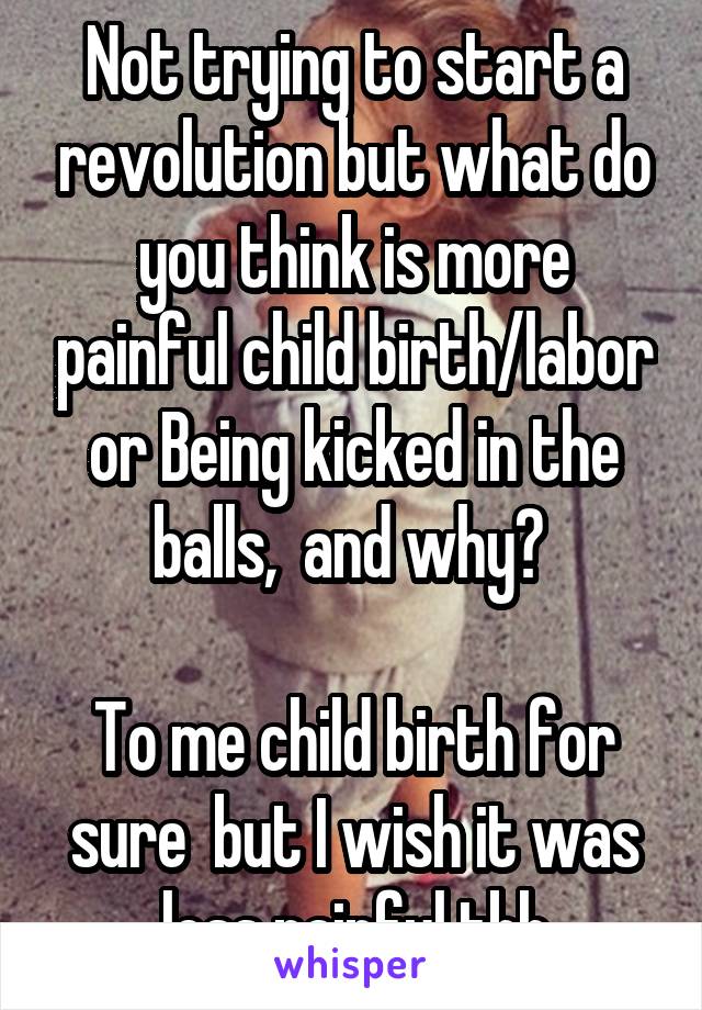 Not trying to start a revolution but what do you think is more painful child birth/labor or Being kicked in the balls,  and why? 

To me child birth for sure  but I wish it was less painful tbh