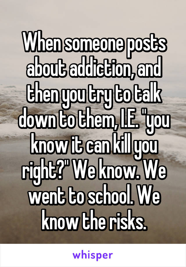 When someone posts about addiction, and then you try to talk down to them, I.E. "you know it can kill you right?" We know. We went to school. We know the risks.