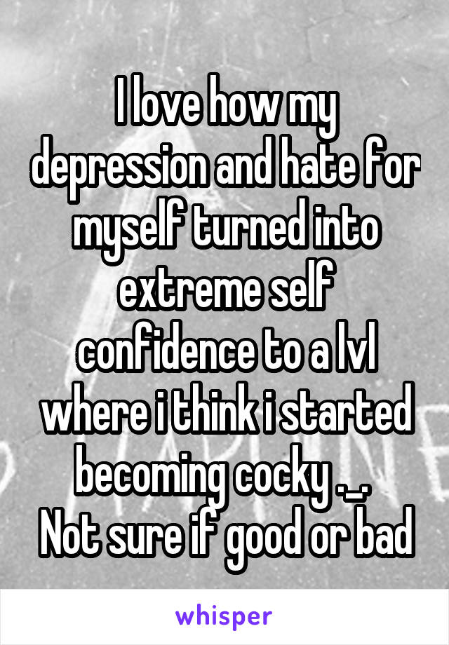 I love how my depression and hate for myself turned into extreme self confidence to a lvl where i think i started becoming cocky ._. 
Not sure if good or bad