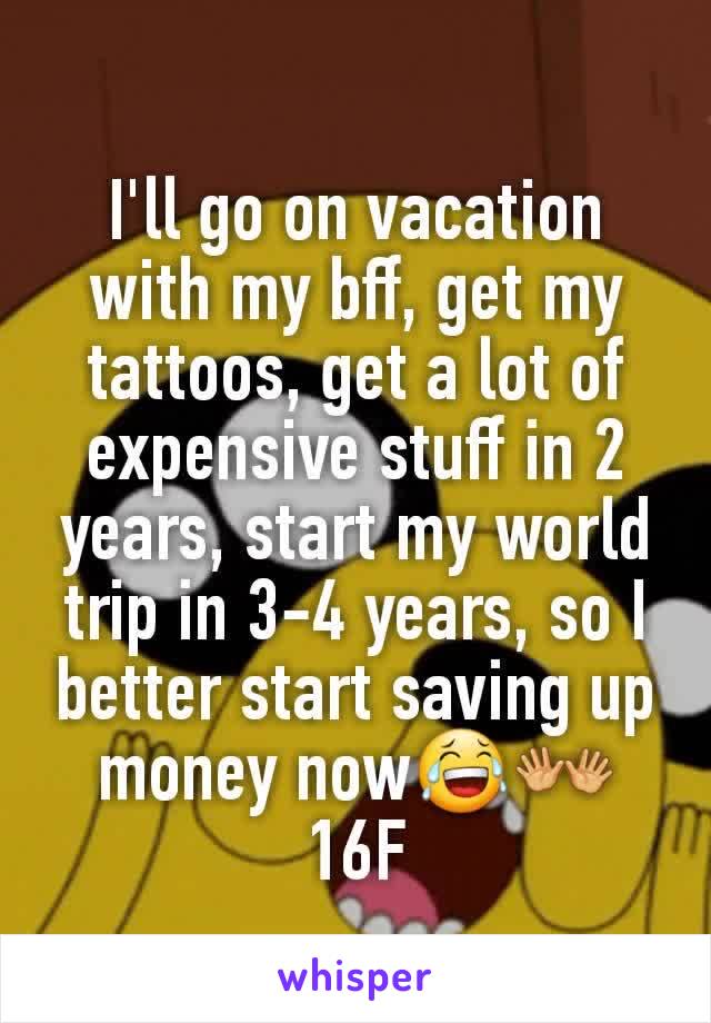 I'll go on vacation with my bff, get my tattoos, get a lot of expensive stuff in 2 years, start my world trip in 3-4 years, so I better start saving up money now😂👐
16F