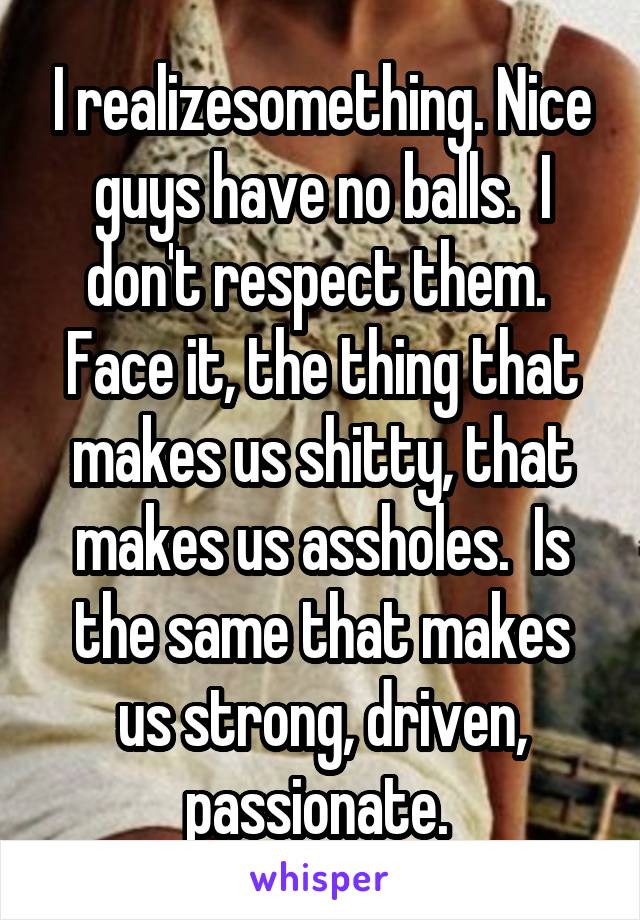 I realizesomething. Nice guys have no balls.  I don't respect them.  Face it, the thing that makes us shitty, that makes us assholes.  Is the same that makes us strong, driven, passionate. 