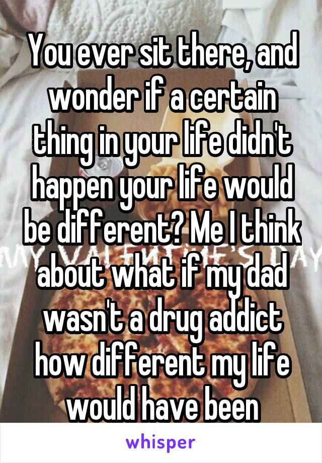 You ever sit there, and wonder if a certain thing in your life didn't happen your life would be different? Me I think about what if my dad wasn't a drug addict how different my life would have been