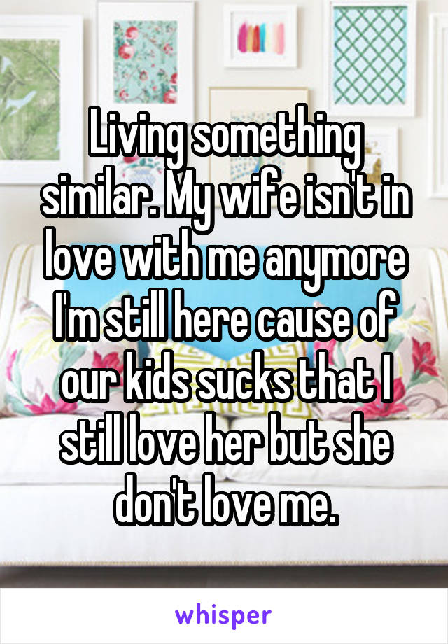 Living something similar. My wife isn't in love with me anymore I'm still here cause of our kids sucks that I still love her but she don't love me.
