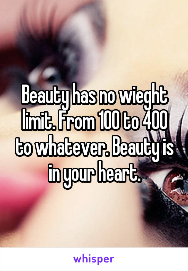 Beauty has no wieght limit. From 100 to 400 to whatever. Beauty is in your heart.