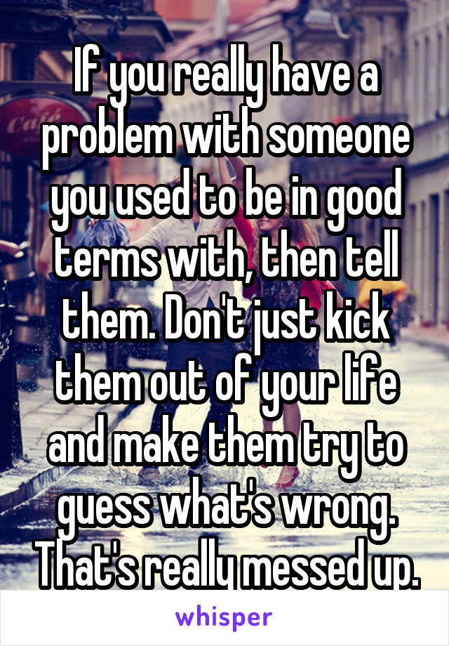 If you really have a problem with someone you used to be in good terms with, then tell them. Don't just kick them out of your life and make them try to guess what's wrong. That's really messed up.
