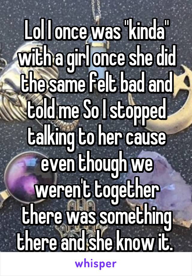 Lol I once was "kinda" with a girl once she did the same felt bad and told me So I stopped talking to her cause even though we weren't together there was something there and she know it. 