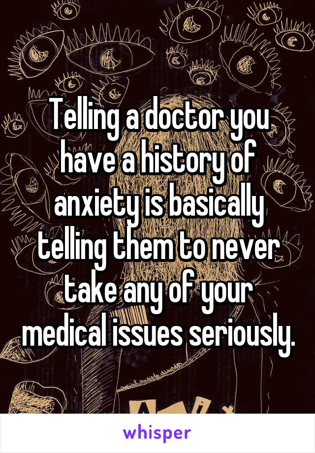 Telling a doctor you have a history of anxiety is basically telling them to never take any of your medical issues seriously.