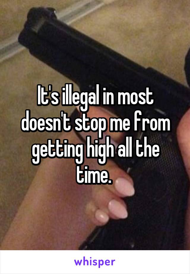 It's illegal in most doesn't stop me from getting high all the time. 