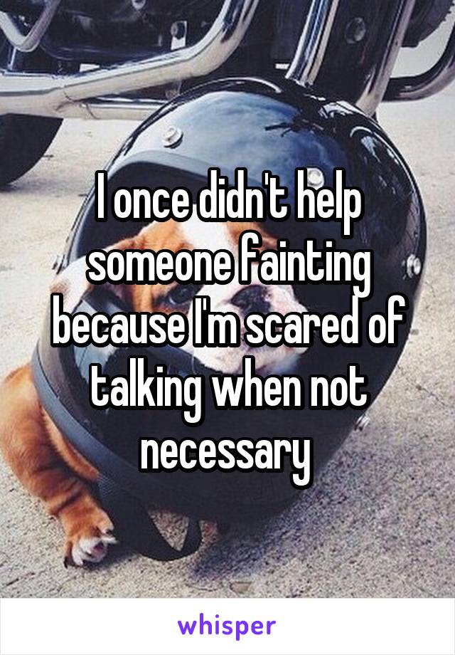 I once didn't help someone fainting because I'm scared of talking when not necessary 