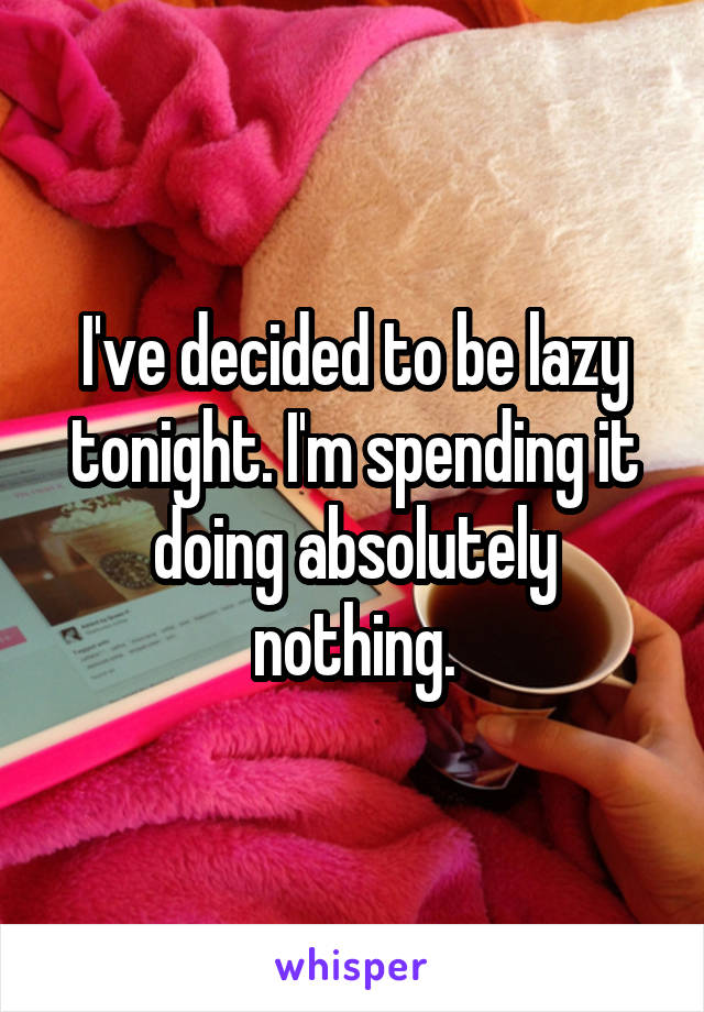 I've decided to be lazy tonight. I'm spending it doing absolutely nothing.