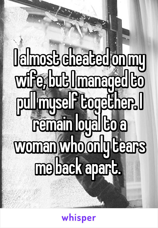 I almost cheated on my wife, but I managed to pull myself together. I remain loyal to a woman who only tears me back apart. 