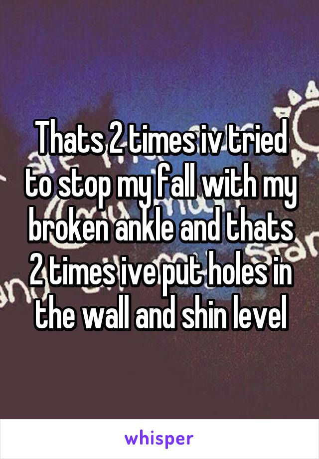 Thats 2 times iv tried to stop my fall with my broken ankle and thats 2 times ive put holes in the wall and shin level