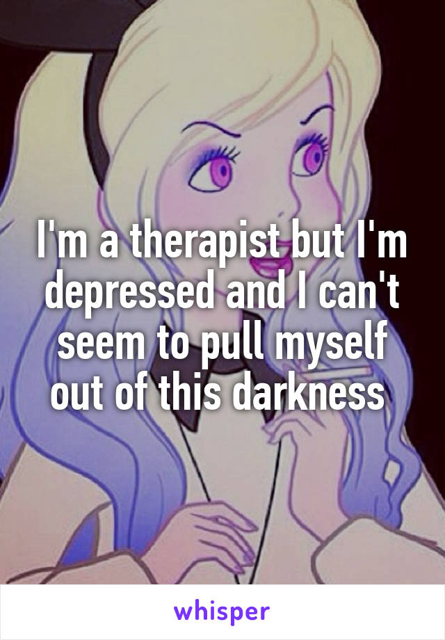 I'm a therapist but I'm depressed and I can't seem to pull myself out of this darkness 