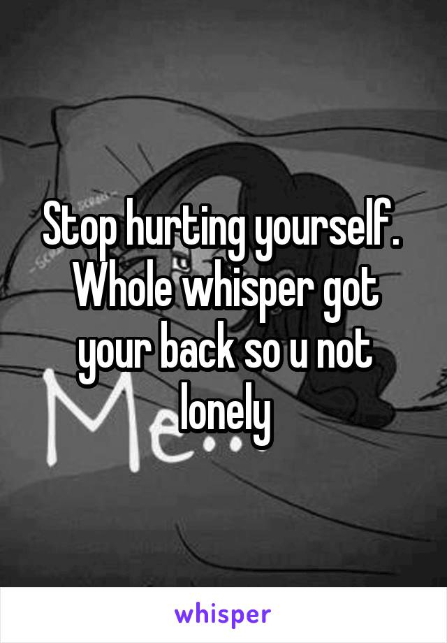 Stop hurting yourself. 
Whole whisper got your back so u not lonely