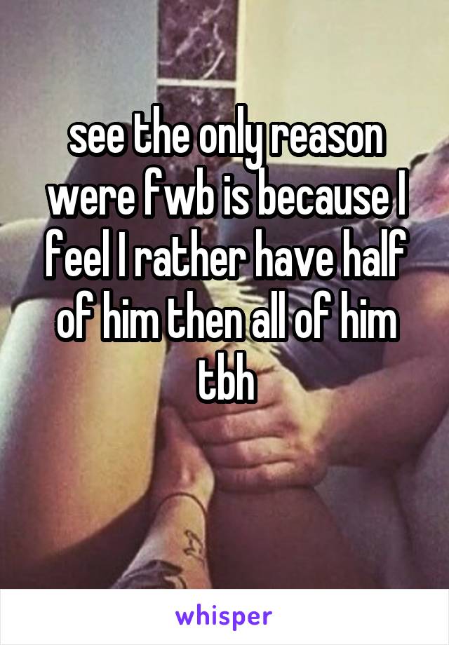 see the only reason were fwb is because I feel I rather have half of him then all of him tbh

